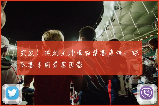 突发！热刺主帅面临禁赛危机，球队赛季前景蒙阴影