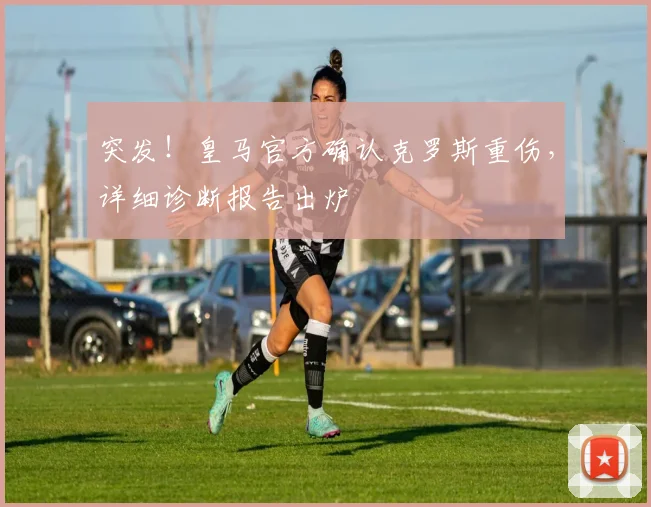 突发！皇马官方确认克罗斯重伤，详细诊断报告出炉