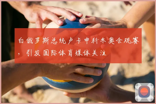 白俄罗斯总统卢卡申科冬奥会观赛，引发国际体育媒体关注