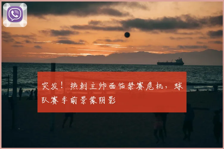 突发！热刺主帅面临禁赛危机，球队赛季前景蒙阴影