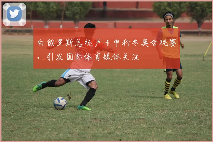 白俄罗斯总统卢卡申科冬奥会观赛，引发国际体育媒体关注