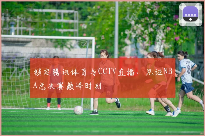 锁定腾讯体育与CCTV直播，见证NBA总决赛巅峰时刻