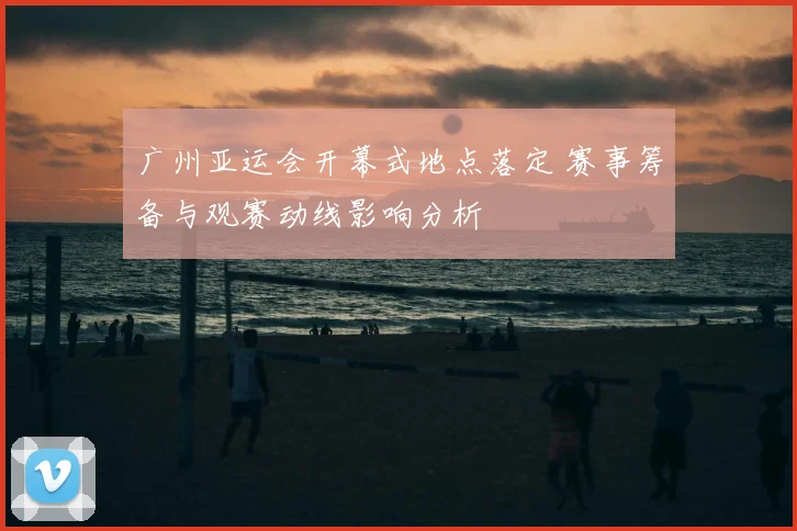 广州亚运会开幕式地点落定 赛事筹备与观赛动线影响分析